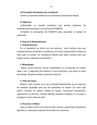 20
e) Principales Resultados que se Esperan
Cambio y desarrollo académico en la enseñanza aprendizaje integral.
D. Objetivos
a) Desarrollar un proceso académico que permita evidenciar las
competencias alcanzadas en el proceso del PADEP/D
b) Habilitar al participante del PADEP/D para desarrollar el trabajo de
graduación.
E. Ejes de la Sistematización
1. Actitud Docente.
Es la disposición de ánimo con mis alumnos tener cambios para que
nuestros alumnos se sientan en confianza y así mismo despertarles el interés de
cada quien se sientan con autoestima elevado para lograr cambios para que
tengan cambio, mejorado a la educación.
2. Metodología:
Aplicar nuevas técnicas nuevas metodologías en el desarrollo de nuestra
clase, y así ir mejorando para obtener un buen desarrollo y que tenga un mejor
aprendizaje. Despertar interés y estimular al alumno.
3. Clima De Clase:
Mejorar, hacer cambios ya no ser la maestra tradicionalista, que mi aula sea
de ambiente agradable para que los estudiantes se sientan con buen auto
estima, Fomento de valores, trabajo en equipo, convivencia interpersonal,
organización de alumnos, material didáctico mantener disciplina en un grupo y
conseguir un buen clima de clase
4. Recursos a Utilizar:
Usar de mejor forma lo que está a nuestro alcance y desarrollar la libertad de
expresión y a estimular la atención de los alumnos y alumnas.
 