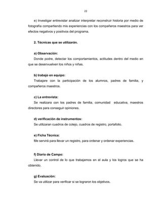 22
e) Investigar entrevistar analizar interpretar reconstruir historia por medio de
fotografía compartiendo mis experiencias con los compañeros maestros para ver
efectos negativos y positivos del programa.
2. Técnicas que se utilizarán.
a) Observación:
Donde podre, detectar los comportamientos, actitudes dentro del medio en
que se desenvuelven los niños y niñas.
b) trabajo en equipo:
Trabajare con la participación de los alumnos, padres de familia, y
compañeros maestros.
c) La entrevista:
Se realizara con los padres de familia, comunidad educativa, maestros
directores para conseguir opiniones.
d) verificación de instrumentos:
Se utilizaran cuadros de cotejo, cuadros de registro, portafolio.
e) Ficha Técnica:
Me servirá para llevar un registro, para ordenar y ordenar experiencias.
f) Diario de Campo:
Llevar un control de lo que trabajamos en el aula y los logros que se ha
obtenido.
g) Evaluación:
Se va utilizar para verificar si se lograron los objetivos.
 
