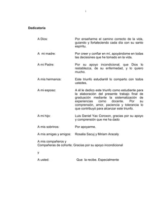 i
Dedicatoria
A Dios: Por enseñarme el camino correcto de la vida,
guiando y fortaleciendo cada día con su santo
espíritu.
A mi madre: Por creer y confiar en mí, apoyándome en todas
las decisiones que he tomado en la vida.
A mi Padre: Por su apoyo incondicional, que Dios lo
restablezca, de su enfermedad, y lo quiero
mucho.
A mis hermanos: Este triunfo estudiantil lo comparto con todos
ustedes.
A mi esposo: A él le dedico este triunfo como estudiante para
la elaboración del presente trabajo final de
graduación mediante la sistematización de
experiencias como docente. Por su
comprensión, amor, paciencia y tolerancia lo
que contribuyó para alcanzar este triunfo.
A mi hijo: Luis Daniel Yax Coroxon, gracias por su apoyo
y comprensión que me ha dado
A mis sobrinos: Por apoyarme.
A mis amigas y amigos: Rosalia Sacuj y Miriam Aracely
A mis compañeros y
Compañeras de cohorte; Gracias por su apoyo incondicional
y
A usted: Que la recibe. Especialmente
 
