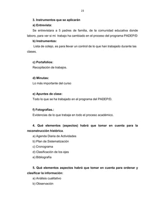 23
3. Instrumentos que se aplicarán
a) Entrevista:
Se entrevistara a 5 padres de familia, de la comunidad educativa donde
laboro, para ver si mi trabajo ha cambiado en el proceso del programa PADEP/D
b) Instrumentos:
Lista de cotejo, es para llevar un control de lo que han trabajado durante las
clases.
c) Portafolios:
Recopilación de trabajos.
d) Minutas:
Lo más importante del curso
e) Apuntes de clase:
Todo lo que se ha trabajado en el programa del PADEP/D.
f) Fotografías.:
Evidencias de lo que trabaje en todo el proceso académico.
4. Qué elementos (aspectos) habrá que tomar en cuenta para la
reconstrucción histórica.
a) Agenda Diaria de Actividades
b) Plan de Sistematización
c) Cronograma
d) Clasificación de los ejes
e) Bibliografía
5. Qué elementos aspectos habrá que tomar en cuenta para ordenar y
clasificar la información:
a) Análisis cualitativo
b) Observación
 