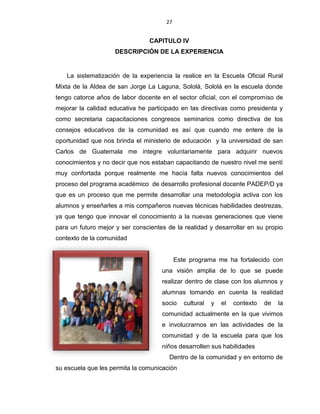 27
CAPITULO IV
DESCRIPCIÓN DE LA EXPERIENCIA
La sistematización de la experiencia la realice en la Escuela Oficial Rural
Mixta de la Aldea de san Jorge La Laguna, Sololá, Sololá en la escuela donde
tengo catorce años de labor docente en el sector oficial, con el compromiso de
mejorar la calidad educativa he participado en las directivas como presidenta y
como secretaria capacitaciones congresos seminarios como directiva de los
consejos educativos de la comunidad es así que cuando me entere de la
oportunidad que nos brinda el ministerio de educación y la universidad de san
Carlos de Guatemala me integre voluntariamente para adquirir nuevos
conocimientos y no decir que nos estaban capacitando de nuestro nivel me sentí
muy confortada porque realmente me hacía falta nuevos conocimientos del
proceso del programa académico de desarrollo profesional docente PADEP/D ya
que es un proceso que me permite desarrollar una metodología activa con los
alumnos y enseñarles a mis compañeros nuevas técnicas habilidades destrezas,
ya que tengo que innovar el conocimiento a la nuevas generaciones que viene
para un futuro mejor y ser conscientes de la realidad y desarrollar en su propio
contexto de la comunidad
Este programa me ha fortalecido con
una visión amplia de lo que se puede
realizar dentro de clase con los alumnos y
alumnas tomando en cuenta la realidad
socio cultural y el contexto de la
comunidad actualmente en la que vivimos
e involucrarnos en las actividades de la
comunidad y de la escuela para que los
niños desarrollen sus habilidades
Dentro de la comunidad y en entorno de
su escuela que les permita la comunicación
 