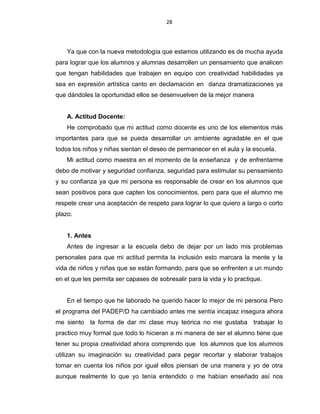 28
Ya que con la nueva metodología que estamos utilizando es de mucha ayuda
para lograr que los alumnos y alumnas desarrollen un pensamiento que analicen
que tengan habilidades que trabajen en equipo con creatividad habilidades ya
sea en expresión artística canto en declamación en danza dramatizaciones ya
que dándoles la oportunidad ellos se desenvuelven de la mejor manera
A. Actitud Docente:
He comprobado que mi actitud como docente es uno de los elementos más
importantes para que se pueda desarrollar un ambiente agradable en el que
todos los niños y niñas sientan el deseo de permanecer en el aula y la escuela.
Mi actitud como maestra en el momento de la enseñanza y de enfrentarme
debo de motivar y seguridad confianza, seguridad para estimular su pensamiento
y su confianza ya que mi persona es responsable de crear en los alumnos que
sean positivos para que capten los conocimientos, pero para que el alumno me
respete crear una aceptación de respeto para lograr lo que quiero a largo o corto
plazo.
1. Antes
Antes de ingresar a la escuela debo de dejar por un lado mis problemas
personales para que mi actitud permita la inclusión esto marcara la mente y la
vida de niños y niñas que se están formando, para que se enfrenten a un mundo
en el que les permita ser capases de sobresalir para la vida y lo practique.
En el tiempo que he laborado he querido hacer lo mejor de mi persona Pero
el programa del PADEP/D ha cambiado antes me sentía incapaz insegura ahora
me siento la forma de dar mi clase muy teórica no me gustaba trabajar lo
practico muy formal que todo lo hicieran a mi manera de ser el alumno tiene que
tener su propia creatividad ahora comprendo que los alumnos que los alumnos
utilizan su imaginación su creatividad para pegar recortar y elaborar trabajos
tomar en cuenta los niños por igual ellos piensan de una manera y yo de otra
aunque realmente lo que yo tenía entendido o me habían enseñado así nos
 