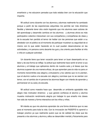 29
enseñaron y me educaron pensaba que todo estaba bien con la educación que
impartía.
Mi actitud como docente con los alumnos y alumnas realmente ha cambiado
porque a partir de las experiencias adquiridas me permite ser más dinámica
flexible y tolerante tener otra visión logrando que mis alumnos sean actores de
del aprendizaje y desarrollo cambios en los alumnos y alumnas ahora es más
participativo colectivo interactúan con sus compañeros y compañeras de clase y
de la escuela han perdido el temor de hablar con las personas que están a su
alrededor con el público es el momento de participar muestran su seguridad de si
mismo con lo que están haciendo en lo cual pueden desenvolverse en las
actividades y mi persona como decente los guio y los oriento para facilitar al niño
o niña en cualquier actividad.
Un docente tiene que tener vocación para tener un buen desempeño en su
labor y de esa forma se refleja la actitud que realmente hace sentir el amor a sus
alumnos y al trabajo que aplicamos dentro de nuestra aula y el deseo que los
alumnos superen de una manera eficaz, de que aprendan para la vida no para un
momento transmitirles esa alegría y entusiasmo y los valores que no lo pierdan,
que el alumno vuelva a la escuela con alegría y sonrisas que no se sientan con
temor, con el cambio de mi persona los alumnos llegan con interés de aprender y
permanecer en su aula y la escuela.
Mi actitud como maestra hace que desarrolle un ambiente agradable más
alegre más motivador dinámico y que genere confianza el alumno y alumna
muestra motivación rendimiento alegría por trabajar lo que enseño mis clases
han sido de manera y forma interactiva con los niños y niñas.
Mi interés es que mis alumnos aprendan de una forma dinámica que no sea
para el momento para toda la vida. Con la innovación de PADEP/D lo aprendí a
trabajar practico ya que realmente quiero que se de calidad las clase que les
presento a los alumnos y alumna y ellos se desarrollen mental y físicamente para
 