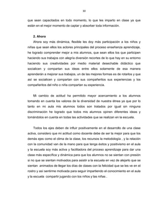 30
que sean capacitados en todo momento, lo que les imparto en clase ya que
están en el mejor momento de captar y absorber toda información.
2. Ahora
Ahora soy más dinámica, flexible les doy más participación a los niños y
niñas que sean ellos los actores principales del proceso enseñanza aprendizaje,
he logrado comprender mejor a mis alumnos, que sean ellos los que participen
haciendo sus trabajos con alegría diversión recortes de lo que hay en su entorno
haciendo sus creatividades por medio material desechable didáctico que
socialicen y compartan sus ideas entre ellos solamente de esa manera
aprenderán a mejorar sus trabajos, un de las mejores formas es de rotarlos y que
así se socialicen y compartan con sus compañeritos sus experiencias y los
compañeritos del niño o niña compartan su experiencia.
Mi cambio de actitud ha permitido mayor acercamiento a los alumnos
tomando en cuenta los valores de la diversidad de nuestra étnea ya que por lo
tanto en mi aula mis alumnos todos son tratados por igual sin ninguna
discriminación he logrado que todos mis alumnos opinen diferentes ideas y
tomándolos en cuenta en todas las actividades que se realizan en la escuela.
Todos los ejes deben de influir positivamente en el desarrollo de una clase
activa, considero que mi actitud como docente debe de ser la mejor para que los
demás ejes como el clima de la clase, los recursos la metodología , y la relación
con la comunidad van de la mano para que tenga éxitos y positivismo en el aula
y la escuela soy más activa y facilitadora del proceso aprendizaje para dar una
clase más específica y dinámica para que los alumnos no se sientan con presión
si no que se sientan motivados para asistir a la escuela en vez de alejarlo que se
sientan animados de llegar los días de clases con la felicidad que se les ve en el
rostro y así sentirme motivada para seguir impartiendo el conocimiento en el aula
y la escuela compartir jugando con los niños y las niñas .
 