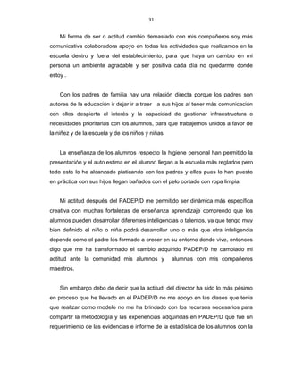 31
Mi forma de ser o actitud cambio demasiado con mis compañeros soy más
comunicativa colaboradora apoyo en todas las actividades que realizamos en la
escuela dentro y fuera del establecimiento, para que haya un cambio en mi
persona un ambiente agradable y ser positiva cada día no quedarme donde
estoy .
Con los padres de familia hay una relación directa porque los padres son
autores de la educación ir dejar ir a traer a sus hijos al tener más comunicación
con ellos despierta el interés y la capacidad de gestionar infraestructura o
necesidades prioritarias con los alumnos, para que trabajemos unidos a favor de
la niñez y de la escuela y de los niños y niñas.
La enseñanza de los alumnos respecto la higiene personal han permitido la
presentación y el auto estima en el alumno llegan a la escuela más reglados pero
todo esto lo he alcanzado platicando con los padres y ellos pues lo han puesto
en práctica con sus hijos llegan bañados con el pelo cortado con ropa limpia.
Mi actitud después del PADEP/D me permitido ser dinámica más específica
creativa con muchas fortalezas de enseñanza aprendizaje comprendo que los
alumnos pueden desarrollar diferentes inteligencias o talentos, ya que tengo muy
bien definido el niño o niña podrá desarrollar uno o más que otra inteligencia
depende como el padre los formado a crecer en su entorno donde vive, entonces
digo que me ha transformado el cambio adquirido PADEP/D he cambiado mi
actitud ante la comunidad mis alumnos y alumnas con mis compañeros
maestros.
Sin embargo debo de decir que la actitud del director ha sido lo más pésimo
en proceso que he llevado en el PADEP/D no me apoyo en las clases que tenia
que realizar como modelo no me ha brindado con los recursos necesarios para
compartir la metodología y las experiencias adquiridas en PADEP/D que fue un
requerimiento de las evidencias e informe de la estadística de los alumnos con la
 