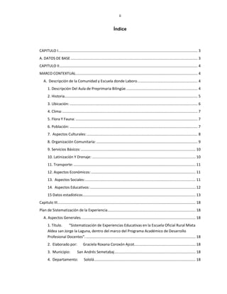 ii
Índice
CAPITULO I........................................................................................................................................ 3
A. DATOS DE BASE ............................................................................................................................ 3
CAPITULO II....................................................................................................................................... 4
MARCO CONTEXTUAL....................................................................................................................... 4
A. Descripción de la Comunidad y Escuela donde Laboro........................................................... 4
1. Descripción Del Aula de Preprimaria Bilingüe...................................................................... 4
2. Historia.................................................................................................................................. 5
3. Ubicación:............................................................................................................................. 6
4. Clima:.................................................................................................................................... 7
5. Flora Y Fauna: ....................................................................................................................... 7
6. Población: ............................................................................................................................. 7
7. Aspectos Culturales: ............................................................................................................ 8
8. Organización Comunitaria:................................................................................................... 9
9. Servicios Básicos:................................................................................................................ 10
10. Latinización Y Drenaje: ..................................................................................................... 10
11. Transporte: ....................................................................................................................... 11
12. Aspectos Económicos:...................................................................................................... 11
13. Aspectos Sociales:............................................................................................................ 11
14. Aspectos Educativos: ....................................................................................................... 12
15 Datos estadísticos.............................................................................................................. 13
Capitulo III....................................................................................................................................... 18
Plan de Sistematización de la Experiencia...................................................................................... 18
A. Aspectos Generales................................................................................................................ 18
1. Título. “Sistematización de Experiencias Educativas en la Escuela Oficial Rural Mixta
Aldea san Jorge la Laguna, dentro del marco del Programa Académico de Desarrollo
Profesional Docentes”............................................................................................................ 18
2. Elaborado por: Graciela Roxana Coroxón Ajcot............................................................ 18
3. Municipio: San Andrés Semetabaj............................................................................... 18
4. Departamento: Sololá................................................................................................... 18
 