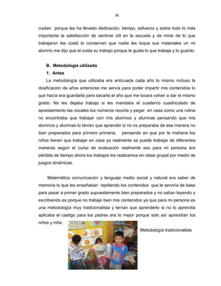 36
cuidan porque les ha llevado dedicación, tiempo, esfuerzo y sobre todo lo más
importante la satisfacción de sentirse útil en la escuela y de mirar de lo que
trabajaron les costó lo conservan que nadie les toque sus materiales un mi
alumno me dijo que el cuida su trabajo porque le gusta lo que trabaja y lo guardo.
B. Metodología utilizada
1. Antes
La metodología que utilizaba era anticuada cada año lo mismo incluso la
dosificación de años anteriores me servía para poder impartir mis contenidos lo
que hacía era guardarla para sacarla el año que me tocara volver a dar el mismo
grado. No les dejaba trabajo si les mandaba el cuaderno cuadriculado de
aprestamiento las vocales los números recorta y pegar en casa como una rutina
no encontraba que trabajar con mis alumnos y alumnas pensando que mis
alumnos y alumnas lo tenían que aprender si no os preparaba de esa manera no
iban preparados para primero primaria, pensando en que por la mañana los
niños tienen que trabajar en casa ya realmente se puede trabajar de diferentes
maneras según el curso de evaluación realmente eso para mi persona era
pérdida de tiempo ahora los trabajos los realizamos en clase grupal por medio de
juegos dinámicas.
Matemática comunicación y lenguaje medio social y natural era saber de
memoria lo que les enseñaban repitiendo los contenidos que le serviría de base
para pasar a primer grado supuestamente bien preparados y no salían leyendo y
escribiendo es porque no trabaje bien mis contenidos ya que para mi persona es
una metodología muy tradicionalista y tenían que aprenderlo si no lo aprendía
aplicaba el castigo para los padres era lo mejor porque solo así aprendían los
niños y niña.
Metodología tradicionalista
 
