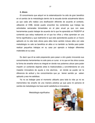 37
2. Ahora
El conocimiento que adquirí en la sistematización ha sido de gran beneficio
en el cambio de la metodología dentro de la escuela donde actualmente laboro
ya que cada año realizo una dosificación diferente de acuerdo al contexto,
utilizando el CNB, donde puedo encontrar los contenidos que trabajo las
actividades semanales bimestrales en el plan anual ya que con esas
herramientas puedo trabajar de acuerdo de lo que he aprendido en PADEP/P al
contenido que estoy realizando en el que los niños y niñas aprendan en una
forma significativa y que realmente lo que este aprendiendo pueda en un futuro
aplicarlo en la vida todo ahora para ellos tiene sentido incluso ellos con esta
metodología no solo se beneficia en ellos si no también su familia para poder
realizar pequeños trabajos en su casa por ejemplo a trabajar diferentes
materiales en su casa.
Es decir que él se está preparando para pasar a otro grado innovando sus
conocimientos herramientas no solo para un curso si no que en los otros cursos
la forma de enseñar ahora es integral en donde nos podemos ubicar para poder
impartir un contenido dejando atrás lo tradicionalista y convirtiéndome en una
maestra innovadora de ayuda a mis alumnos, en donde se puede ver la
diferencia de actitud y los conocimientos que ya tienen sentido ya saben
aplicarlo y eso me satisface.
Ya no es trabajar para el momento utilizarlo para toda la vida ya no es
memorístico les enseño de una manera práctica ya que para mi persona el
cambio de metodología me hace sentir satisfecha e innovadora.
Metodología significativa
 