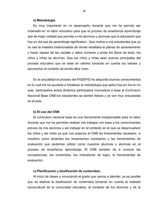 38
a) Metodología
Es muy importante en mi desempeño docente que me ha permito ser
ordenada en mi labor educativo para que el proceso de enseñanza aprendizaje
sea de mejor calidad que permita a mis alumnos y alumnas que la educación que
hoy en día sea de aprendizaje significativo . Que motive a mis estudiantes que ya
no sea la maestra tradicionalista de donde resaltaba la planas de aprestamiento
y hacer repaso de las vocales y delos números y pintar los libros de texto, los
niños y niñas se aburrían. Que los niños y niñas sean actores principales del
proceso educativo que se base en valores tomando en cuenta los valores y
aprovechar el contexto de donde ellos viven.
En la actualidad el proceso del PADEP/D he adquirido buenos conocimientos
en lo cual me ha ayudado a fortalecer la metodología que aplico hoy en día en mi
aula participativa activa dinámica participativa innovadora a base al Curriculum
Nacional Base CNB los estudiantes se sienten felices y se ven muy entusiastas
en el aula .
b) El uso del CNB
El curriculum nacional base es una herramienta indispensable para mi labor
docente que me ha permitido realizar mis trabajos con base a los conocimientos
previos de mis alumnos y así trabajar en el contexto en el que se desenvuelven
los niños y las niñas ya que nos propone el CNB los lineamientos necesario a
nosotros como docentes los lineamientos necesarios y las herramientas de
evaluación que podemos utilizar como nuestros alumnos y alumnas en el
proceso de enseñanza aprendizaje, El CNB también da a conocer las
competencias, los contenidos, los indicadores de logro, la herramientas de
evaluación.
c) Planificación y dosificación de contenidos:
Al inicio de clases y conociendo el grado que vamos a atender, ya es posible
que se elabore la dosificación de contenidos tomando en cuenta la realidad
sociocultural de la comunidad educativa, el contexto de los alumnos y de la
 
