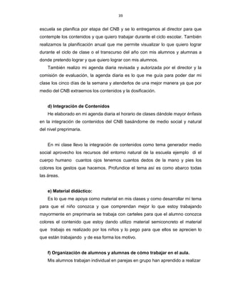 39
escuela se planifica por etapa del CNB y se lo entregamos al director para que
contemple los contenidos y que quiero trabajar durante el ciclo escolar. También
realizamos la planificación anual que me permite visualizar lo que quiero lograr
durante el ciclo de clase o el transcurso del año con mis alumnos y alumnas a
donde pretendo lograr y que quiero lograr con mis alumnos.
También realizo mi agenda diaria revisada y autorizada por el director y la
comisión de evaluación, la agenda diaria es lo que me guía para poder dar mi
clase los cinco días de la semana y atenderlos de una mejor manera ya que por
medio del CNB extraemos los contenidos y la dosificación.
d) Integración de Contenidos
He elaborado en mi agenda diaria el horario de clases dándole mayor énfasis
en la integración de contenidos del CNB basándome de medio social y natural
del nivel preprimaria.
En mi clase llevo la integración de contenidos como tema generador medio
social aprovecho los recursos del entorno natural de la escuela ejemplo di el
cuerpo humano cuantos ojos tenemos cuantos dedos de la mano y pies los
colores los gestos que hacemos. Profundice el tema así es como abarco todas
las áreas.
e) Material didáctico:
Es lo que me apoya como material en mis clases y como desarrollar mí tema
para que el niño conozca y que comprendan mejor lo que estoy trabajando
mayormente en preprimaria se trabaja con carteles para que el alumno conozca
colores el contenido que estoy dando utilizo material semiconcreto el material
que trabajo es realizado por los niños y lo pego para que ellos se aprecien lo
que están trabajando y de esa forma los motivo.
f) Organización de alumnos y alumnas de cómo trabajar en el aula.
Mis alumnos trabajan individual en parejas en grupo han aprendido a realizar
 