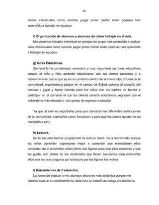 40
tareas individuales como recortar pegar pintar cantar bailar poemas han
aprendido a trabajar en equipos.
f) Organización de alumnos y alumnas de cómo trabajar en el aula.
Mis alumnos trabajan individual en parejas en grupo han aprendido a realizar
tares individuales como recortar pegar pintar cantar bailar poemas han aprendido
a trabajar en equipos.
g) Giras Educativas.
Siempre lo he considerado necesario y muy importante las giras educativas
porque el niño y niña aprende relacionarse con las demás personas y a
desenvolverse con lo que ay en su contorno dentro de la comunidad y fuera de la
comunidad, organizamos juegos en el campo de Sololá salimos al corazón del
bosque a jugar y hacer comida para los niños con los padres de familia a
participar en el carnaval el con los demás centros educativos, regresan con el
autoestima más elevado y con ganas de regresar a estudiar
Ya que al salir es importante para que conozcan las diferentes instituciones
de la comunidad, explicarles cómo funcionan y para que les puede ayudar de un
momento a otro.
h) Lectura.
En la escuela hemos programado la lectura diaria me a funcionado porque
los niños aprenden expresarse mejor a comentar que entendieron ellos
comentan de lo entendido utilizo libros con figuras para que ellos observen y que
les guste, son temas de los contenidos que lleven secuencia para motivarlos
ellos son los que pregunta por la lectura por las figuras los motiva.
i) Herramientas de Evaluación.
La forma de evaluar a mis alumnos ahora es más dinámica porque me
permite evaluar el rendimiento de cada niño en listado de cotejo por medio de
 