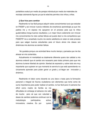 41
portafolios evaluó por medio de parejas individual por medio de materiales de
reciclaje coloreando figuras ya que la edad les permite a los niños y niñas.
j) Que hice para cambiar
Realmente no fue fácil porque adquirir estos conocimientos tuve que estudiar
en PADEP y así innovar nuevos métodos de enseñanza aprendizaje ya que mis
padres me y mi esposo me apoyaron en el proceso para que la niñez
guatemalteca tenga buenos resultados y un mejor futuro solamente con innovar
mis conocimientos he visto caritas felices así puedo decir a mis compañeros que
PADEP/P me a enseñado mucho me siento satisfecha en estar en este proceso
para que salgan buenos estudiantes para el futuro ahora mis clases son
dinámicas mis alumnos se sienten felices
No gustaba porque una actividad lleva mucho tiempo y pensaba que me iba
atrasar en mis contenidos.
Actualmente mi mentalidad es totalmente diferente quiero dar calidad a mis
alumnos entendí que el cambio era necesario para todos primero para que mis
alumnos tuvieran libertad de opinión, libertad de expresión y sobre todo era muy
importante que supieran en que momento le serviría lo que está aprendiendo no
únicamente aprender para poder ganar un grado y al llegar ser innovador y
dinámico.
Realmente mi labor como docente es una clave o base para la formación
personal e integral de futuros ciudadanos son elementos que tome como de
suma importancia para poder realizar el cambio, no fue fácil para mi persona fue
difícil como madre de familia se me
dificultaba sin embargo el esfuerzo me valió
de mucho pero sé que con voluntad y
deseo de cambiar podemos continuar con la
metodología participativa, activa,
innovadora, creativa. Es por quiero
 