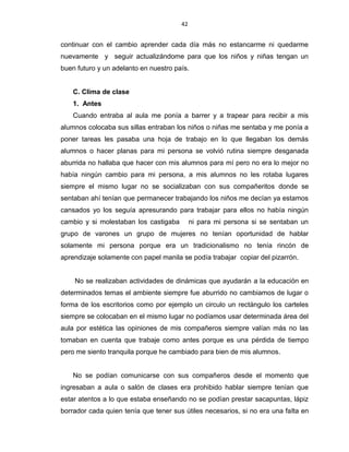 42
continuar con el cambio aprender cada día más no estancarme ni quedarme
nuevamente y seguir actualizándome para que los niños y niñas tengan un
buen futuro y un adelanto en nuestro país.
C. Clima de clase
1. Antes
Cuando entraba al aula me ponía a barrer y a trapear para recibir a mis
alumnos colocaba sus sillas entraban los niños o niñas me sentaba y me ponía a
poner tareas les pasaba una hoja de trabajo en lo que llegaban los demás
alumnos o hacer planas para mi persona se volvió rutina siempre desganada
aburrida no hallaba que hacer con mis alumnos para mí pero no era lo mejor no
había ningún cambio para mi persona, a mis alumnos no les rotaba lugares
siempre el mismo lugar no se socializaban con sus compañeritos donde se
sentaban ahí tenían que permanecer trabajando los niños me decían ya estamos
cansados yo los seguía apresurando para trabajar para ellos no había ningún
cambio y si molestaban los castigaba ni para mi persona si se sentaban un
grupo de varones un grupo de mujeres no tenían oportunidad de hablar
solamente mi persona porque era un tradicionalismo no tenía rincón de
aprendizaje solamente con papel manila se podía trabajar copiar del pizarrón.
No se realizaban actividades de dinámicas que ayudarán a la educación en
determinados temas el ambiente siempre fue aburrido no cambiamos de lugar o
forma de los escritorios como por ejemplo un circulo un rectángulo los carteles
siempre se colocaban en el mismo lugar no podíamos usar determinada área del
aula por estética las opiniones de mis compañeros siempre valían más no las
tomaban en cuenta que trabaje como antes porque es una pérdida de tiempo
pero me siento tranquila porque he cambiado para bien de mis alumnos.
No se podían comunicarse con sus compañeros desde el momento que
ingresaban a aula o salón de clases era prohibido hablar siempre tenían que
estar atentos a lo que estaba enseñando no se podían prestar sacapuntas, lápiz
borrador cada quien tenía que tener sus útiles necesarios, si no era una falta en
 