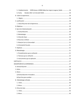 iii
5. Establecimiento: COPB Anexo a EORM Aldea San Jorge La Laguna, Sololá. ................. 18
6. Fecha: 0ctubre 2013 al 21 de abril 2014..................................................................... 18
B. Sobre la experiencia .............................................................................................................. 18
1. Objeto:............................................................................................................................... 18
C. Justificación: ........................................................................................................................... 18
1. Breve Resumen de la Experiencia...................................................................................... 19
D. Objetivos ................................................................................................................................ 20
E. Ejes de la Sistematización....................................................................................................... 20
1. Actitud Docente.................................................................................................................. 20
2. Metodología: ...................................................................................................................... 20
3. Clima De Clase: ................................................................................................................... 20
4. Recursos a Utilizar: ............................................................................................................. 20
5. Relación Con La Comunidad:.............................................................................................. 21
6. Articulación Escuela:........................................................................................................... 21
F. Hipótesis ................................................................................................................................. 21
G. Metodología:.......................................................................................................................... 21
1. Procedimientos que se utilizarán. ...................................................................................... 21
2. Técnicas que se utilizarán................................................................................................... 22
3. Instrumentos que se aplicarán ........................................................................................... 23
CAPITULO IV.................................................................................................................................... 27
DESCRIPCIÓN DE LA EXPERIENCIA.................................................................................................. 27
A. Actitud Docente: .................................................................................................................... 28
1. Antes....................................................................................................................................... 28
2. Ahora ...................................................................................................................................... 30
a) Actitud docente innovadora............................................................................................... 33
b) Que hice para cambiar ....................................................................................................... 34
B. Metodología utilizada............................................................................................................ 36
1. Antes.................................................................................................................................. 36
2. Ahora .................................................................................................................................. 37
C. Clima de clase......................................................................................................................... 42
1. Antes.................................................................................................................................. 42
2. Ahora .................................................................................................................................. 43
 