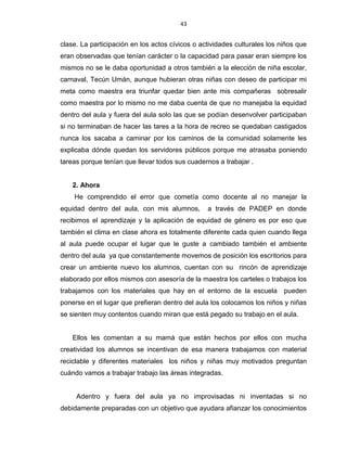 43
clase. La participación en los actos cívicos o actividades culturales los niños que
eran observadas que tenían carácter o la capacidad para pasar eran siempre los
mismos no se le daba oportunidad a otros también a la elección de niña escolar,
carnaval, Tecún Umán, aunque hubieran otras niñas con deseo de participar mi
meta como maestra era triunfar quedar bien ante mis compañeras sobresalir
como maestra por lo mismo no me daba cuenta de que no manejaba la equidad
dentro del aula y fuera del aula solo las que se podían desenvolver participaban
si no terminaban de hacer las tares a la hora de recreo se quedaban castigados
nunca los sacaba a caminar por los caminos de la comunidad solamente les
explicaba dónde quedan los servidores públicos porque me atrasaba poniendo
tareas porque tenían que llevar todos sus cuadernos a trabajar .
2. Ahora
He comprendido el error que cometía como docente al no manejar la
equidad dentro del aula, con mis alumnos, a través de PADEP en donde
recibimos el aprendizaje y la aplicación de equidad de género es por eso que
también el clima en clase ahora es totalmente diferente cada quien cuando llega
al aula puede ocupar el lugar que le guste a cambiado también el ambiente
dentro del aula ya que constantemente movemos de posición los escritorios para
crear un ambiente nuevo los alumnos, cuentan con su rincón de aprendizaje
elaborado por ellos mismos con asesoría de la maestra los carteles o trabajos los
trabajamos con los materiales que hay en el entorno de la escuela pueden
ponerse en el lugar que prefieran dentro del aula los colocamos los niños y niñas
se sienten muy contentos cuando miran que está pegado su trabajo en el aula.
Ellos les comentan a su mamá que están hechos por ellos con mucha
creatividad los alumnos se incentivan de esa manera trabajamos con material
reciclable y diferentes materiales los niños y niñas muy motivados preguntan
cuándo vamos a trabajar trabajo las áreas integradas.
Adentro y fuera del aula ya no improvisadas ni inventadas si no
debidamente preparadas con un objetivo que ayudara afianzar los conocimientos
 