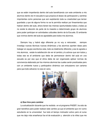 44
que se estén impartiendo dentro del aula beneficiando con este ambiente a mis
alumnos dentro de mi escuela lo que propicia el deseo de participación y sentirse
importantes como personas que son explotando toda su creatividad que tenían
guardada y que de alguna forma no se le permitía realizar por lineamientos que
habían dentro del aula, ahora tienen las mismas oportunidades todos y todas ya
no existe la elección de parte de la maestra a determinado grupo de alumnos
para poder participar en actividades culturales dentro de la Escuela. El ambiente
que vivimos dentro del aula es agradable para todos mis alumnos.
Siempre hay y habrá algo diferente ya no voy a retroceder, siempre
investigo nuevas técnicas nuevas dinámicas y los alumnos aportan ideas para
trabajar en equipo escritorios esta, todo es totalmente diferente y eso le agrada a
mis alumnos, existe la satisfacción de ver el cambio y lo activos que son todos y
todas ese es el ambiente que debe de permanecer dentro del aula en una
escuela es por eso que el clima debe de ser organizado aplicar normas de
convivencia elaborado por los mismos alumnos las cuales serán practicadas pero
con un ambiente nuevo y participativo dinámico con entusiasmo con carisma
para que todo esfuerzo no sea en vano.
a) Que hice para cambiar
La actualización docente que he recibido en el programa PADEP, ha sido de
gran beneficio para poder realizar este cambio ya que el ambiente que viví como
estudiante en la universidad fue todo el tiempo motivador activo pero el curso
que me dejo más enseñanza fue el de evaluación y atención a la niñez que me
 