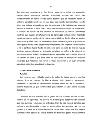 45
dejo una gran enseñanza en fue donde aprendimos sobre una educación
constructivista realizamos muchas actividades motivadoras dentro del
establecimiento en donde decido como docente que es necesario tener un
ambiente agradable dentro de mi aula dejar esa maestra tradicionalista, que lo
único que estaba formando era eso la costumbre o la tradición que nosotros
habíamos vivido en nuestra niñez, ahora me siento muy satisfecha porque miro
el cambio de actitud de mis alumnos la motivación al realizar actividades
creativas que ayudan al reforzamiento de contenidos incluso hemos realizado
trabajo de campo dentro de la misma comunidad en donde ellos se sienten
importantes y útiles como personas el ambiente es nuevo agradable y motivador
ahora por lo mismo como docente me comprometo a no regresar a lo tradicional
si no lo contrario luchar hasta mi último día como docente de innovar nuevas
técnicas creando siempre un ambiente agradable no volver a la rutina si no
permanecer activa en la formación académica motivadora para nuestros alumnos
se sientan en casa y que ellos sean los que lleven el ejemplo de nuestros
esfuerzos que hacemos para llevar la mejor educación y un buen ambiente
agradable placentero y participativo dinámico.
D. Recursos utilizados
1. Antes
Los recursos que utilizaba dentro del salón de clases siempre eran los
mismos, libro de cuentos de blanca nieves, lápiz, borrador, sacapuntas,
cuadernos y cartulina no utilizábamos recursos como los de la naturaleza,
material reciclable ya que no tenía idea que pudieran ser útiles como recursos
didácticos.
Láminas de los animales de la granja de los números de las vocales,
carteles de los apuestos, no elabora mi material para poder impartir pensaba
que mis alumnos y alumnas me entendían bien de esa manera carteles que
elaboraba sin decoración porque no sabía utilizar los recursos ya que por
ignorancia o falta de actualización no me había dado cuenta que los propios
alumnos podían obtener su propio material sin tener que gastar ningún centavo
 
