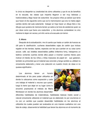 46
lo único es despertar su creatividad de cómo utilizarlos y que le es de beneficio
en la escuela, las clases que impartía llegaron a ser muy tediosas y
tradicionalista y llego hacer de costumbre los propios niños ya sabían que tenía
que hacer el día siguiente como que se lo memorizaron que era no había algún
cambio dentro del aula solamente trabajar en hoja hacer un dibujo libre o los
dibujos que quisiera de memoria tenían ya sabía a la hora de asistencia quien va
por clave como que fuera una costumbre y mis alumnos contestaban no vino
mañana lo dejan sin recreo y el niño venía a la escuela con temor.
2. Ahora
Después de la actualización, me di cuenta que hasta un cartón de huevos es
útil para la clasificación, cucharas desechables cajas de cartón que incluso
regalan en las tiendas, tapitas, especies con las que cuentan en su casa como
azúcar, café, sal, botellas desechables palillos brillantina fomy, trabajamos un
teátrico contando cuentos donde ellos pasan a inventar cuentos títeres para
motivar el interés de los niños y niñas mascaras de papel sin que gastaran,
también es primordial que el material sea concreto y tenga sentido su utilidad no
únicamente elaborarlo y tener una colección en nuestro rincón de clase si no
quesea significativo .
Los alumnos tienen un horario
determinado al día para poder utilizarlos en
donde lo colocamos como exposición y cada
uno trabaja el material o recurso que quiere,
luego lo tiene que dejar en su lugar como lo
encontró practicando el método de María
Montessori en donde los alumnos desarrollan
diferentes habilidades de matemáticas, habilidades básicas medio social y
natural únicamente utilizando el material que es elaborado no por ocurrencia si
no con un sentido que puedan desarrollar habilidades en los alumnos al
utilizarlos los cuales pueden ser evaluados en una manera cualitativa con una
lista de cotejo, observando la habilidad que tienen los alumnos en el momento de
 