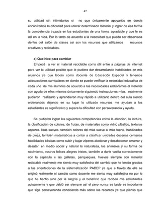 47
su utilidad sin intimidarlos si no que únicamente apoyarlos en donde
encontremos la dificultad para utilizar determinado material y lograr de esa forma
la competencia trazada en los estudiantes de una forma agradable y que le es
útil en la vida. Por lo tanto de acuerdo a la necesidad que puede ser observada
dentro del salón de clases asi son los recursos que utilizamos recursos
creativos y reciclables.
a) Que hice para cambiar
Empecé a ver el material reciclable como útil entre a páginas de internet
para ver la utilidad posible que le pudiera dar desarrollando habilidades en mis
alumnos ya que laboro como docente de Educación Especial y tenemos
adecuaciones curriculares en donde se puede verificar la necesidad educativa de
cada uno de mis alumnos de acuerdo a las necesidades elaboramos el material
con ayuda de ellos mismos únicamente siguiendo instrucciones mías, realmente
pudieron realizarlo y aprendieron muy rápido a utilizarlo dentro del aula siendo
ordenandos dejando en su lugar lo utilizado recursos me ayudan a los
estudiantes es significativo y supera la dificultad con perseverancia y ayuda.
Se pudieron lograr las siguientes competencias como la atención, la lectura,
la clasificación de colores, de frutas, de materiales como vidrio plástico, texturas
ásperas, lisas suaves, también colores del más suave al más fuerte, habilidades
de pinza, también matemáticas a contar a clasificar unidades decenas centenas
habilidades básicas como subir y bajar zíperes abotonar y desabotonar amarrar y
desatar, en medio social y natural la naturaleza, los animales y su forma de
nacimiento, rostros felices alegres tristes, también a darle vuelta correctamente
con la espátula a las galletas, panqueques, huevos siempre con material
reciclable realmente me siento muy satisfecha del cambio que he tenido gracias
a las orientaciones de la sistematización PADEP ya que a través de ella se
originó realmente el cambio como docente me siento muy satisfecha no por lo
que he hecho sino por la alegría y el beneficio que reciben mis estudiantes
actualmente y que debió ser siempre así el pero nunca es tarde es importante
que siga perseverando conociendo más sobre los recursos ya que pienso que
 