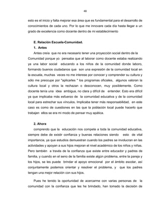 48
esto es el inicio y falta mejorar esa área que es fundamental para el desarrollo de
conocimientos de cada uno. Por lo que me innovare cada día hasta llegar a un
grado de excelencia como docente dentro de mi establecimiento
E. Relación Escuela-Comunidad.
1. Antes
Antes creía que no era necesario tener una proyección social dentro de la
Comunidad porque yo pensaba que al laborar como docente estaba realizando
ya una labor social educando a los niños de la comunidad donde laboro,
formando buenos ciudadanos que son una expresión de la comunidad local en
la escuela, muchas veces no me interese por conocer y comprender su cultura y
sólo me preocupe por "aplicarles " los programas oficiales, algunos valoran la
cultura local y otros la rechazan o desconocen, muy posiblemente. Como
docente tenía una idea ambigua, no clara y difícil de entender. Esto era difícil
ya que implicaba más esfuerzo de la comunidad educativa y de la comunidad
local para estrechar sus vínculos. Implicaba tener más responsabilidad, en este
caso es como de cuestiones en las que la población local puede hacerlo que
trabajen ellos se era mi modo de pensar muy apática.
2. Ahora
comprendo que la educación nos compete a toda la comunidad educativa,
siempre debe de existir confianza y buenas relaciones siendo esto de vital
importancia, ya que estudios demuestran cuando los padres se involucran en las
actividades y apoyan a sus hijos mejoran el nivel académico de los niños y niñas.
Pero también a través de la confianza que existe entre educador y padres de
familia, y cuando en el seno de la familia existe algún problema, entre la pareja y
los hijos, se les puede brindar el apoyo emocional por el ámbito escolar, así
conjuntamente podemos orientar y resolver el problema, y que los padres
tengan una mejor relación con sus hijos.
Pues he tenido la oportunidad de acercarme con varias personas de la
comunidad con la confianza que les he brindado, han tomado la decisión de
 