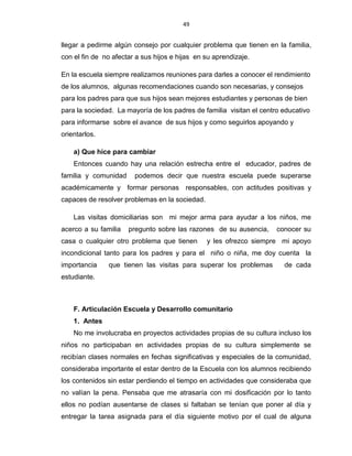 49
llegar a pedirme algún consejo por cualquier problema que tienen en la familia,
con el fin de no afectar a sus hijos e hijas en su aprendizaje.
En la escuela siempre realizamos reuniones para darles a conocer el rendimiento
de los alumnos, algunas recomendaciones cuando son necesarias, y consejos
para los padres para que sus hijos sean mejores estudiantes y personas de bien
para la sociedad. La mayoría de los padres de familia visitan el centro educativo
para informarse sobre el avance de sus hijos y como seguirlos apoyando y
orientarlos.
a) Que hice para cambiar
Entonces cuando hay una relación estrecha entre el educador, padres de
familia y comunidad podemos decir que nuestra escuela puede superarse
académicamente y formar personas responsables, con actitudes positivas y
capaces de resolver problemas en la sociedad.
Las visitas domiciliarias son mi mejor arma para ayudar a los niños, me
acerco a su familia pregunto sobre las razones de su ausencia, conocer su
casa o cualquier otro problema que tienen y les ofrezco siempre mi apoyo
incondicional tanto para los padres y para el niño o niña, me doy cuenta la
importancia que tienen las visitas para superar los problemas de cada
estudiante.
F. Articulación Escuela y Desarrollo comunitario
1. Antes
No me involucraba en proyectos actividades propias de su cultura incluso los
niños no participaban en actividades propias de su cultura simplemente se
recibían clases normales en fechas significativas y especiales de la comunidad,
consideraba importante el estar dentro de la Escuela con los alumnos recibiendo
los contenidos sin estar perdiendo el tiempo en actividades que consideraba que
no valían la pena. Pensaba que me atrasaría con mi dosificación por lo tanto
ellos no podían ausentarse de clases si faltaban se tenían que poner al día y
entregar la tarea asignada para el día siguiente motivo por el cual de alguna
 