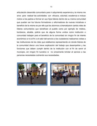 51
articulación desarrollo comunitario para ir adquiriendo experiencia y la misma me
sirve para realizar las actividades con eficacia, voluntad, excelencia e incluso
motivo a los padres a formar en sus hijos lideres dentro de su misma comunidad
que pueden ser los futuros formadores o reformadores de nuevas iniciativas a
beneficio de la misma es por ello que los alumnos a dramatizaron ciertos roles de
líderes comunitarios que benefician al pueblo como por ejemplo de médico,
bomberos, alcalde, policía que de alguna forma unidos como institución o
comunidad trabajan para el beneficio de la comunidad sin ningún fin de interés
económico si no el fin o el valor del servicio a los ciudadanos realizamos visitas a
las instituciones de los roles que estábamos representando en donde líderes de
la comunidad dieron una breve explicación del trabajo que desempeñan y las
funciones que deben cumplir dentro de la institución con el fin de servir al
municipio, sin ningún fin lucrativo si no únicamente brindar el servicio a las
personas necesitadas cubriendo sus necesidades.
 