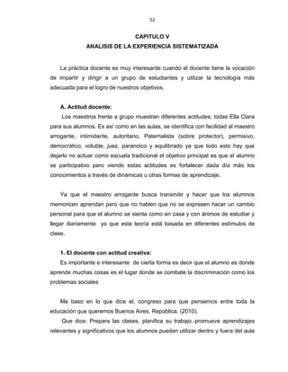52
CAPITULO V
ANALISIS DE LA EXPERIENCIA SISTEMATIZADA
La práctica docente es muy interesante cuando el docente tiene la vocación
de impartir y dirigir a un grupo de estudiantes y utilizar la tecnología más
adecuada para el logro de nuestros objetivos.
A. Actitud docente:
Los maestros frente a grupo muestran diferentes actitudes, todas Ella Clara
para sus alumnos. Es así como en las aulas, se identifica con facilidad al maestro
arrogante, intimidante, autoritario, Paternalista (sobre protector), permisivo,
democrático, voluble, juez, paranoico y equilibrado ya que todo esto hay que
dejarlo no actuar como escuela tradicional el objetivo principal es que el alumno
se participativo pero viendo estas actitudes es fortalecer dada día más los
conocimientos a través de dinámicas u otras formas de aprendizaje.
Ya que el maestro arrogante busca transmitir y hacer que los alumnos
memoricen aprendan pero que no hablen que no se expresen hacer un cambio
personal para que el alumno se sienta como en casa y con ánimos de estudiar y
llegar diariamente ya que esta teoría está basada en diferentes estímulos de
clase.
1. El docente con actitud creativa:
Es importante e interesante de cierta forma es decir que el alumno es donde
aprende muchas cosas es el lugar donde se combate la discriminación como los
problemas sociales
Me baso en lo que dice el, congreso para que pensemos entre toda la
educación que queremos Buenos Aires, República. (2010).
Que dice: Prepara las clases, planifica su trabajo.‐promueve aprendizajes
relevantes y significativos que los alumnos puedan utilizar dentro y fuera del aula
 