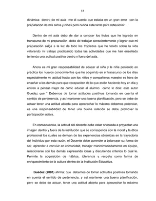 54
dinámica dentro de mi aula me di cuenta que estaba en un gran error con la
preparación de mis niños y niñas pero nunca esta tarde para reflexionar.
Dentro de mi aula debo de dar a conocer los frutos que he logrado en
transcurso de mi preparación debo de trabajar conscientemente y lograr que mi
preparación salga a la luz de todo los tropiezos que he tenido sobre la vida
valorando mi trabajo practicando todas las actividades que me han enseñado
teniendo una actitud positiva dentro y fuera del aula.
Ahora es mi gran responsabilidad de educar al niño y la niña poniendo en
práctica los nuevos conocimientos que he adquirido en el transcurso de los días
especialmente mi actitud hacia con los niños y compañeros maestro es hora de
enseñar a los demás para que recapaciten de lo que están haciendo hoy en día y
entren a pensar mejor de cómo educar al alumno como lo dice: este autor
Guedez que “ Debemos de tomar actitudes positivas tomando en cuenta el
sentido de pertenencia, y así mantener una buena planificación, pero se debe de
actuar tener una actitud abierta para aprovechar lo máximo debemos potenciar,
es una responsabilidad de tener una buena relación se debe promover la
participación activa.
En consecuencia, la actitud del docente debe estar orientada a proyectar una
imagen dentro y fuera de la institución que se corresponda con la moral y la ética
profesional los cuales se derivan de las experiencias obtenidas en la trayectoria
del individuo por esta razón, el Docente debe aprender a balancear su forma de
ser, aprender a convivir en comunidad, trabajar mancomunadamente en equipo,
relacionarse con los demás expresando ideas y discutiendo criterios lo cual le.
Permite la adquisición de hábitos, tolerancia y respeto como forma de
enriquecimiento de la cultura dentro de la Institución Educativa.
Guédez (2001) afirma: que debemos de tomar actitudes positivas tomando
en cuenta el sentido de pertenencia, y así mantener una buena planificación,
pero se debe de actuar, tener una actitud abierta para aprovechar lo máximo
 
