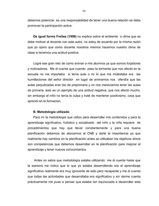 55
debemos potenciar, es una responsabilidad de tener una buena relación se debe
promover la participación activa.
De igual forma Freitez (1999) no explica sobre el ambiente o clima que se
debe motivar al docente con este autor, no estoy de acuerdo por la misma razón
que yo opino que como docente nosotros mismos hacemos nuestro clima de
clase si tenemos una actitud positiva.
Logré ese gran reto de como animar a mis alumnos ya que somos forjadores
y motivadores. Me di cuenta que cuando paso la tormenta que nos afectó en la
escuela no me importaba si tenía aula o no lo que me molestaba era las
humillaciones del señor director en lugar de animarnos nos ofendía que las
aulas perjudicadas eran las de preprimaria y no nos merecíamos tener las aulas
de primaria, esto es un ejemplo de una actitud negativa, que nos afectó mucho,
sin embargo el niño no tenía la culpa y traté de mantener positivismo, cosa que
aprendí en la formación.
B. Metodología utilizada:
Para mí la metodología que utilizo para desarrollar mis contenidos y para la
aprendizaje significativo, holístico y socializado del niño y la niña requiere de
procedimientos que hay que llevar constantemente y para una buena
planificación debemos de abocarnos al CNB y darle la importancia ya que
realmente hay cambios en la planificación antes se utilizaban los objetivos ahora
son competencias que debemos desarrollar en la planificación para mejorar el
aprendizaje y tener nuevos conocimientos.
Antes no sabía que metodología estaba utilizando me di cuenta hasta que
la asesora me indico que lo que yo estaba desarrollando era el aprendizaje
significativo realmente era muy ignorante de esto pero recapacite y me di cuenta
que todas las actividades que desarrollaba era significativo y sin darme cuenta
prácticamente me puse a pensar que estaba tan equivocada a desarrollar esta
 