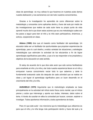 56
clase de aprendizaje es muy valioso lo que hacemos en nuestras aulas damos
nuestra dedicación y nos esmeramos con dar todo nuestros conocimientos.
Gracias a la investigación he aprendido de como diferenciar sobre la
metodología y conocerlas como aplicarlas dentro y fuera del aula por medio de
las investigaciones que realice de cada autor tiene su propio punto de vista
aprendí mucho de lo que dicen estos autores que es una metodología cuales son
los pasos a seguir para bien el niño y la niña sean participativos, dinámicos, y
activos, cooperando en clase.
Aldana (1989) dice que el maestro como facilitador del aprendizaje. Un
educador debe ser un facilitador de oportunidades que propicien experiencias de
aprendizaje, para lo cual diseña y evalúa variedad de situaciones y estrategias
metodologías que estimulen la actividad de los educandos a fin de lograr
aprendizajes significativos para ellos, y que a la vez respondan a los propósitos y
objetivos de la educación en este sentido.
Si estoy de acuerdo de lo que dice este autor que solo somos facilitadores
para enseñarle al niño y la niña y dar toda nuestra experiencia llenar en el niño y
enriquecer nuevos conocimiento vaciar todo lo que sabemos y darle lo
fundamental evaluando cada día después de cada actividad que se realice en
clase y así lograr el aprendizaje significativo para un buen desarrollo en el
crecimiento del niño y la niña.
AUSUBELD (1979) Argumenta que la metodología empleada se basa
principalmente en la actividad del niño/a tanto física como mental, que el niño/a
piense y actúe que intervenga y aporte sus dudas, intereses, datos sobre el
tema. A través de suscitar en ellos la curiosidad por buscar, conocer, explorar e
investigar. Todos aportamos información y todos aprendemos de todos.
Para mí que este autor nos menciona que la metodología que utilizamos es
para que el niño y la niña tenga más participación dentro y fuera del aula y la
 