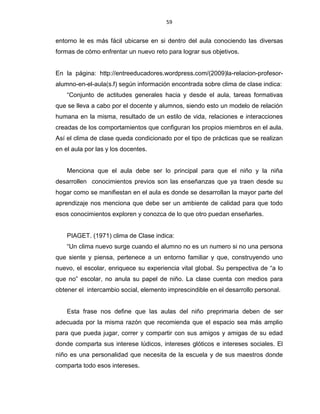 59
entorno le es más fácil ubicarse en si dentro del aula conociendo las diversas
formas de cómo enfrentar un nuevo reto para lograr sus objetivos.
En la página: http://entreeducadores.wordpress.com/(2009)la-relacion-profesor-
alumno-en-el-aula(s.f) según información encontrada sobre clima de clase indica:
“Conjunto de actitudes generales hacia y desde el aula, tareas formativas
que se lleva a cabo por el docente y alumnos, siendo esto un modelo de relación
humana en la misma, resultado de un estilo de vida, relaciones e interacciones
creadas de los comportamientos que configuran los propios miembros en el aula.
Así el clima de clase queda condicionado por el tipo de prácticas que se realizan
en el aula por las y los docentes.
Menciona que el aula debe ser lo principal para que el niño y la niña
desarrollen conocimientos previos son las enseñanzas que ya traen desde su
hogar como se manifiestan en el aula es donde se desarrollan la mayor parte del
aprendizaje nos menciona que debe ser un ambiente de calidad para que todo
esos conocimientos exploren y conozca de lo que otro puedan enseñarles.
PIAGET. (1971) clima de Clase indica:
“Un clima nuevo surge cuando el alumno no es un numero si no una persona
que siente y piensa, pertenece a un entorno familiar y que, construyendo uno
nuevo, el escolar, enriquece su experiencia vital global. Su perspectiva de “a lo
que no” escolar, no anula su papel de niño. La clase cuenta con medios para
obtener el intercambio social, elemento imprescindible en el desarrollo personal.
Esta frase nos define que las aulas del niño preprimaria deben de ser
adecuada por la misma razón que recomienda que el espacio sea más amplio
para que pueda jugar, correr y compartir con sus amigos y amigas de su edad
donde comparta sus interese lúdicos, intereses glóticos e intereses sociales. El
niño es una personalidad que necesita de la escuela y de sus maestros donde
comparta todo esos intereses.
 