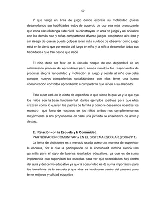 60
Y que tenga un área de juego donde exprese su motricidad gruesa
desarrollando sus habilidades estoy de acuerdo de que sea más preocupante
que cada escuela tenga este nivel se construyan un área de juego y así socialice
con los demás niño y niñas compartiendo diverso juegos respirando aire libre y
sin riesgo de que se pueda golpear tener más cuidado de observar como juego
está en lo cierto que por medio del juego en niño y la niña a desarrollar todas sus
habilidades que trae desde que nace.
El niño debe ser feliz en la escuela porque de eso dependerá de un
satisfactorio proceso de aprendizaje pero somos nosotros los responsables de
propiciar alegría tranquilidad y motivación al juego y decirle al niño que debe
conocer nuevos compañeritos socializándose con ellos tener una buena
comunicación con todos aprendiendo a compartir lo que tienen a su alrededor.
Este autor está en lo cierto de especifica lo que siente lo que ve y lo que oye
los niños son la base fundamental darles ejemplos positivos para que ellos
crezcan como lo quieren los padres de familia y como lo deseamos nosotros los
maestro que fuera de nosotros sin los niños ambos nos complementamos
mayormente si nos proponemos en darle una jornada de enseñanza de amor y
de paz.
E. Relación con la Escuela y la Comunidad.
PARTICIPACIÓN COMUNITARIA EN EL SISTEMA ESCOLAR.(2006-2011).
La toma de decisiones es a menudo usada como una manera de supervisar
la escuela, por lo que la participación de la comunidad termina siendo una
garantía para el logro de buenos resultados educativos. ya que es de suma
importancia que supervisen las escuelas para ver que necesidades hay dentro
del aula y del centro educativo ya que la comunidad es de suma importancia para
los beneficios de la escuela y que ellos se involucren dentro del proceso para
tener mejoras y calidad educativa
 