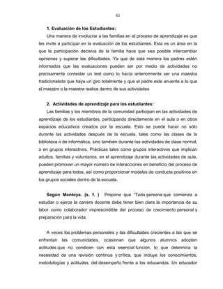 61
1. Evaluación de los Estudiantes:
Una manera de involucrar a las familias en el proceso de aprendizaje es que
les invite a participar en la evaluación de los estudiantes. Esta es un área en la
que la participación decisiva de la familia hace que sea posible intercambiar
opiniones y superar las dificultades. Ya que de esta manera los padres estén
informados que las evaluaciones pueden ser por medio de actividades no
precisamente contestar un test como lo hacía anteriormente ser una maestra
tradicionalista que haya un giro totalmente y que el padre este anuente a lo que
el maestro o la maestra realice dentro de sus actividades
2. Actividades de aprendizaje para los estudiantes:
Las familias y los miembros de la comunidad participan en las actividades de
aprendizaje de los estudiantes, participando directamente en el aula o en otros
espacios educativos creados por la escuela. Esto se puede hacer no sólo
durante las actividades después de la escuela, tales como las clases de la
biblioteca o de informática, sino también durante las actividades de clase normal,
o en grupos interactivos. Prácticas tales como grupos interactivos que implican
adultos, familias y voluntarios, en el aprendizaje durante las actividades de aula,
pueden promover un mayor número de interacciones en beneficio del proceso de
aprendizaje para todos, así como proporcionar modelos de conducta positivos en
los grupos sociales dentro de la escuela.
Según Montoya. (s. f. ) Propone que “Toda persona que comienza a
estudiar o ejerce la carrera docente debe tener bien clara la importancia de su
labor como colaborador imprescindible del proceso de crecimiento personal y
preparación para la vida.
A veces los problemas personales y las dificultades crecientes a las que se
enfrentan las comunidades, ocasionan que algunos alumnos adopten
actitudes que no condicen con esta esencial función, lo que determina la
necesidad de una revisión continua y crítica, que incluye los conocimientos,
metodologías y actitudes, del desempeño frente a los educandos. Un educador
 