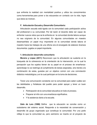 62
que enfrenta la realidad con mentalidad positiva y utiliza los conocimientos
como herramientas para poner a los educandos en contacto con la vida, logra
que éstos se motiven.
F. Articulación Escuela y Desarrollo Comunitario:
Articulación escuela está ligada con la comunidad cada participación activa
del profesional e su comunidad. Por tal razón el docente debe ser capaz de
enfrentar nuevos retos que se le enfrenta en la comunidad donde labora aunque
no sea originario de la comunidad. En algunas comunidades en maestro
desempeñaba un papel muy importante en la comunidad donde labora el
maestro hacia los trabajos de una oficina era el encargado de elaborar diversos
documentos jugaba un papel importante.
1. Articulación desarrollo comunitario
Moreira y López (2011) Reconocen que la articulación se sustenta en la
búsqueda de la coherencia en la orientación de la intervención, en la cual la
percepción que los sujetos tienen de su papel en el proceso de enseñanza-
aprendizaje no se restringe al cumplimiento de tareas asignadas, sino tiende a la
combinación de estas, guiadas por un objetivo común con una connotación
didáctico metodológica y en la cual participan en la toma de decisiones.
Tener una comunicación constante con la comunidad para saber cuáles son
las debilidades y fortalezas del pueblo para poder apoyar y tener un buen
desarrollo.
 Participación de la comunidad educativa en todo el proceso.
 Preparar al niño con una enseñanza significativa.
 Y la asistencia diaria a la escuela.
Galo de Lara (1988) Define que la educación se concibe como un
subsistema del sistema social. Responde a la necesidad de conservación y
desarrollo de grupo organizado que constituye la comunidad. Por una parte
refleja lo que la comunidad es, pero asimismo se inserta en el proyecto de
 