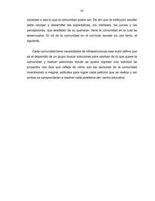 63
sociedad o sea lo que la comunidad quiere ser. De ahí que la institución escolar
debe recoger y desarrollar las expectativas, los intereses, los juicios y las
percepciones, que alrededor de su quehacer, tiene la comunidad en la cual se
desenvuelve. El rol de la comunidad en el currículo escolar es, por tanto, el
siguiente.
Cada comunidad tiene necesidades de infraestructuras este autor define que
es el desarrollo de un grupo buscar soluciones para resolver de lo que quiere la
comunidad y realizar peticiones donde se quiera ingresar una solicitud de
proyectos nos dice que refleja de cómo son las personas de la comunidad
incentivando a mejorar actitudes para lograr cada petición que se realice y así
ambos se comprenderán a resolver cada problema del centro educativo.
 