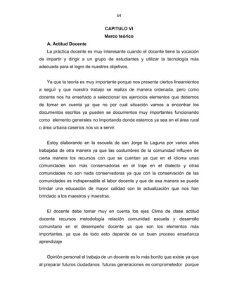 64
CAPITULO VI
Marco teórico
A. Actitud Docente
La práctica docente es muy interesante cuando el docente tiene la vocación
de impartir y dirigir a un grupo de estudiantes y utilizar la tecnología más
adecuada para el logro de nuestros objetivos.
Ya que la teoría es muy importante porque nos presenta ciertos lineamientos
a seguir y que nuestro trabajo se realiza de manera ordenada, pero como
docente nos ha enseñado a seleccionar los ejercicios elementos que debemos
de tomar en cuenta ya que no por cual situación vamos a encontrar los
documentos escritos ya pueden se documentos muy importantes funcionando
como elemento generales no importando donde estemos ya sea en el área rural
o área urbana caseríos nos va a servir.
Estoy elaborando en la escuela de san Jorge la Laguna por varios años
trabajaba de otra manera ya que las costumbres de la comunidad influyen de
cierta manera los recursos con que se cuentan ya que en el idioma unas
comunidades son más conservadoras en el traje en el dialecto y otras
comunidades no son nada conservadoras ya que con la conservación de las
comunidades es indispensable el labor docente y que de esa manera se puede
brindar una educación de mayor calidad con la actualización que nos han
brindado a los maestros y maestras.
El docente debe tomar muy en cuenta los ejes Clima de clase actitud
docente recursos metodología relación comunidad escuela y desarrollo
comunitario en el desempeño docente ya que son los elementos más
importantes, ya que de todo esto depende de un buen proceso enseñanza
aprendizaje
Opinión personal el trabajo de un docente es lo más bonito que existe ya que
al preparar futuros ciudadanos futuras generaciones es comprometedor porque
 
