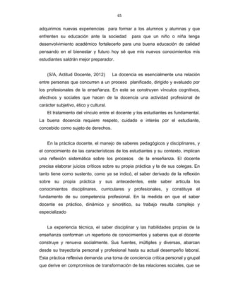 65
adquirimos nuevas experiencias para formar a los alumnos y alumnas y que
enfrenten su educación ante la sociedad para que un niño o niña tenga
desenvolvimiento académico fortalecerlo para una buena educación de calidad
pensando en el bienestar y futuro hoy sé que mis nuevos conocimientos mis
estudiantes saldrán mejor preparador.
(S/A, Actitud Docente, 2012) La docencia es esencialmente una relación
entre personas que concurren a un proceso planificado, dirigido y evaluado por
los profesionales de la enseñanza. En este se construyen vínculos cognitivos,
afectivos y sociales que hacen de la docencia una actividad profesional de
carácter subjetivo, ético y cultural.
El tratamiento del vínculo entre el docente y los estudiantes es fundamental.
La buena docencia requiere respeto, cuidado e interés por el estudiante,
concebido como sujeto de derechos.
En la práctica docente, el manejo de saberes pedagógicos y disciplinares, y
el conocimiento de las características de los estudiantes y su contexto, implican
una reflexión sistemática sobre los procesos de la enseñanza. El docente
precisa elaborar juicios críticos sobre su propia práctica y la de sus colegas. En
tanto tiene como sustento, como ya se indicó, el saber derivado de la reflexión
sobre su propia práctica y sus antecedentes, este saber articula los
conocimientos disciplinares, curriculares y profesionales, y constituye el
fundamento de su competencia profesional. En la medida en que el saber
docente es práctico, dinámico y sincrético, su trabajo resulta complejo y
especializado
La experiencia técnica, el saber disciplinar y las habilidades propias de la
enseñanza conforman un repertorio de conocimientos y saberes que el docente
construye y renueva socialmente. Sus fuentes, múltiples y diversas, abarcan
desde su trayectoria personal y profesional hasta su actual desempeño laboral.
Esta práctica reflexiva demanda una toma de conciencia crítica personal y grupal
que derive en compromisos de transformación de las relaciones sociales, que se
 