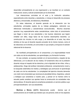 66
desarrollan principalmente en una organización y se inscriben en un contexto
institucional, social y cultural caracterizado por la diversidad.
Las interacciones concretas en el aula y la institución educativa,
especialmente entre docentes y estudiantes, e incluye el desarrollo de procesos
afectivos y emocionales, de tolerancia y flexibilidad.
En estas relaciones, el docente aprende en la interacción con los
estudiantes, principales sujetos de su trabajo pedagógico, valorando sus
diferencias individuales y características socioculturales. Muchos docentes
aprecian muy especialmente estas características, sobre todo el conocimiento
que llegan a tener de sus estudiantes y las buenas relaciones que logran
entablar con ellos, rasgo típico de los buenos desempeños docentes. La
construcción de vínculos no solo surge y se desarrolla en el aula, hay otros
ámbitos en los que el docente requiere proceder de la misma manera, como el
de relaciones con la familia y la comunidad, lo que amplía y enriquece el carácter
relacional de la docencia.
Se manifestó principalmente en el compromiso y la responsabilidad moral
con cada uno de los estudiantes, sus aprendizajes y su formación humana.
En ese contexto, se expresa también en el reconocimiento y respeto de las
diferencias y en la elección de los medios. El fundamento ético de la profesión
docente incluye el respeto de los derechos y de la dignidad de las niñas, niños y
adolescentes. Exige del profesor idoneidad profesional, comportamiento moral y
la búsqueda sistemática de medios y estrategias que promuevan el aprendizaje
de cada uno de los estudiantes. La complejidad del ejercicio docente demanda
una visión de la diversidad que reconozca la pluralidad étnica, lingüística, cultural
y biológica que caracteriza a nuestro país, y pensar en la manera cómo la
escuela puede canalizar sus aportes hacia la construcción de sociedades más
democráticas. El docente ejerce la enseñanza prestando un servicio público cuyo
principal beneficiario son sus estudiantes.
Martínez y Moran, (2,011) Básicamente puede decirse que el
constructivismo es el modelo que declara que una persona, tanto en los aspectos
 
