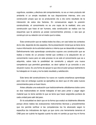 67
cognitivos, sociales y afectivos del comportamiento, no es un mero producto del
ambiente ni un simple resultado de sus disposiciones internas, sino una
construcción propia que se va produciendo día a día como resultado de la
interacción de estos dos factores, En consecuencia según la posición
constructivista, el conocimiento no es una copia de la realidad, sino una
construcción que hace el ser humano, esta construcción se realiza con los
esquemas que la persona ya posee (conocimientos previos), o sea que ya
construyó con su relación con el medio que lo rodea,
Esta construcción que se realiza todos los días y en casi todos los contextos
de la vida, depende de dos aspectos. De la presentación inicial que se tiene de la
nueva información de la actividad externa o interna que se desarrolla al respecto.
Definitivamente todo aprendizaje constructivo supone una construcción que se
realiza a través de un proceso mental que conlleva a la adquisición de un
conocimiento nuevo pero en este proceso no es solo el conocimiento que se a
adquirido, sobre toda la posibilidad de construirlo y adquirir una nueva
competencia que permitirá generalizar, es decir aplicar lo ya conocido a una
situación nueva. Es una forma de apoyar lo que dice el autor porque realmente lo
he trabajado en mi aula y me ha dado resultado y satisfacción.
Este tema del constructivismo ha nuevo en nuestra enseñanza aprendizaje
pero más sin embargo cuando se ejemplifica es decir que el niño sabe nuevos
conocimientos para un buen futuro.
Antes utilizaba una evaluación que tradicionalmente utilizábamos todos como
se dice tradicionalista en donde trabajaba el test para pintar o pegar algún
material que no tenía sentido lo que se tenía que hacer asignarles punteos de
cada unidad para salir del paso.
En la actualidad es decir que en la forma que evaluó es totalmente diferente
porque ahora realizo las evaluaciones instrumentos técnicas y procedimientos
que me permite verificar si las competencias los he alcanzado según lo
especifica los indicadores de logro ya que como una herramienta tenemos el
CNB para ver cuánto he logrado cuanto ha sido mi cambio ya que hoy mi forma
 