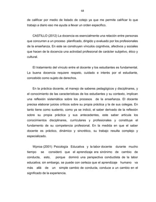 68
de calificar por medio de listado de cotejo ya que me permite calificar lo que
trabajo a diario eso me ayuda a llevar un orden especifico.
CASTILLO (2012) La docencia es esencialmente una relación entre personas
que concurren a un proceso planificado, dirigido y evaluado por los profesionales
de la enseñanza. En este se construyen vínculos cognitivos, afectivos y sociales
que hacen de la docencia una actividad profesional de carácter subjetivo, ético y
cultural.
El tratamiento del vínculo entre el docente y los estudiantes es fundamental.
La buena docencia requiere respeto, cuidado e interés por el estudiante,
concebido como sujeto de derechos.
En la práctica docente, el manejo de saberes pedagógicos y disciplinares, y
el conocimiento de las características de los estudiantes y su contexto, implican
una reflexión sistemática sobre los procesos de la enseñanza. El docente
precisa elaborar juicios críticos sobre su propia práctica y la de sus colegas. En
tanto tiene como sustento, como ya se indicó, el saber derivado de la reflexión
sobre su propia práctica y sus antecedentes, este saber articula los
conocimientos disciplinares, curriculares y profesionales y constituye el
fundamento de su competencia profesional. En la medida en que el saber
docente es práctico, dinámico y sincrético, su trabajo resulta complejo y
especializado.
Wpnoa (2001) Psicología Educativa y la labor docente durante mucho
tiempo se consideró que el aprendizaje era sinónimo de cambio de
conducta, esto, porque dominó una perspectiva conductista de la labor
educativa; sin embargo, se puede con certeza que el aprendizaje humano va
más allá de un simple cambio de conducta, conduce a un cambio en el
significado de la experiencia.
 