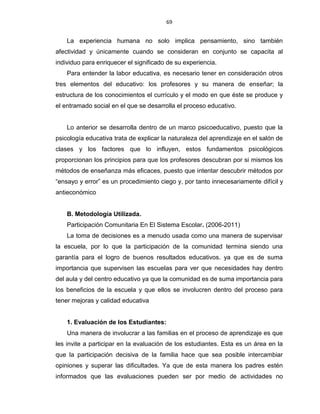 69
La experiencia humana no solo implica pensamiento, sino también
afectividad y únicamente cuando se consideran en conjunto se capacita al
individuo para enriquecer el significado de su experiencia.
Para entender la labor educativa, es necesario tener en consideración otros
tres elementos del educativo: los profesores y su manera de enseñar; la
estructura de los conocimientos el currículo y el modo en que éste se produce y
el entramado social en el que se desarrolla el proceso educativo.
Lo anterior se desarrolla dentro de un marco psicoeducativo, puesto que la
psicología educativa trata de explicar la naturaleza del aprendizaje en el salón de
clases y los factores que lo influyen, estos fundamentos psicológicos
proporcionan los principios para que los profesores descubran por si mismos los
métodos de enseñanza más eficaces, puesto que intentar descubrir métodos por
“ensayo y error” es un procedimiento ciego y, por tanto innecesariamente difícil y
antieconómico
B. Metodología Utilizada.
Participación Comunitaria En El Sistema Escolar. (2006-2011)
La toma de decisiones es a menudo usada como una manera de supervisar
la escuela, por lo que la participación de la comunidad termina siendo una
garantía para el logro de buenos resultados educativos. ya que es de suma
importancia que supervisen las escuelas para ver que necesidades hay dentro
del aula y del centro educativo ya que la comunidad es de suma importancia para
los beneficios de la escuela y que ellos se involucren dentro del proceso para
tener mejoras y calidad educativa
1. Evaluación de los Estudiantes:
Una manera de involucrar a las familias en el proceso de aprendizaje es que
les invite a participar en la evaluación de los estudiantes. Esta es un área en la
que la participación decisiva de la familia hace que sea posible intercambiar
opiniones y superar las dificultades. Ya que de esta manera los padres estén
informados que las evaluaciones pueden ser por medio de actividades no
 