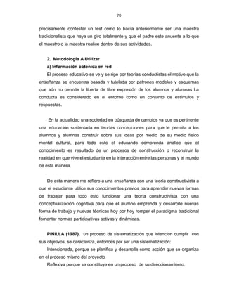 70
precisamente contestar un test como lo hacía anteriormente ser una maestra
tradicionalista que haya un giro totalmente y que el padre este anuente a lo que
el maestro o la maestra realice dentro de sus actividades.
2. Metodología A Utilizar
a) Información obtenida en red
El proceso educativo se ve y se rige por teorías conductistas el motivo que la
enseñanza se encuentra basada y tutelada por patrones modelos y esquemas
que aún no permite la liberta de libre expresión de los alumnos y alumnas La
conducta es considerado en el entorno como un conjunto de estímulos y
respuestas.
En la actualidad una sociedad en búsqueda de cambios ya que es pertinente
una educación sustentada en teorías concepciones para que le permita a los
alumnos y alumnas construir sobre sus ideas por medio de su medio físico
mental cultural, para todo esto el educando comprenda analice que el
conocimiento es resultado de un procesos de construcción o reconstruir la
realidad en que vive el estudiante en la interacción entre las personas y el mundo
de esta manera.
De esta manera me refiero a una enseñanza con una teoría constructivista a
que el estudiante utilice sus conocimientos previos para aprender nuevas formas
de trabajar para todo esto funcionar una teoría constructivista con una
conceptualización cognitiva para que el alumno emprenda y desarrolle nuevas
forma de trabajo y nuevas técnicas hoy por hoy romper el paradigma tradicional
fomentar normas participativas activas y dinámicas.
PINILLA (1987), un proceso de sistematización que intención cumplir con
sus objetivos, se caracteriza, entonces por ser una sistematización:
Intencionada, porque se planifica y desarrolla como acción que se organiza
en el proceso mismo del proyecto
Reflexiva porque se constituye en un proceso de su direccionamiento.
 