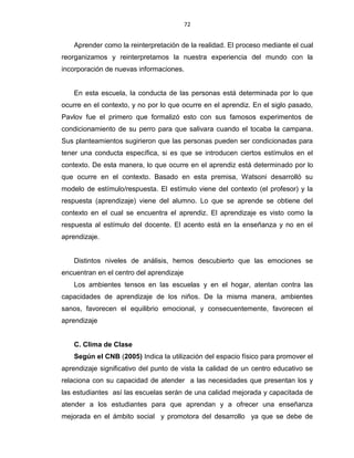 72
Aprender como la reinterpretación de la realidad. El proceso mediante el cual
reorganizamos y reinterpretamos la nuestra experiencia del mundo con la
incorporación de nuevas informaciones.
En esta escuela, la conducta de las personas está determinada por lo que
ocurre en el contexto, y no por lo que ocurre en el aprendiz. En el siglo pasado,
Pavlov fue el primero que formalizó esto con sus famosos experimentos de
condicionamiento de su perro para que salivara cuando el tocaba la campana.
Sus planteamientos sugirieron que las personas pueden ser condicionadas para
tener una conducta específica, si es que se introducen ciertos estímulos en el
contexto. De esta manera, lo que ocurre en el aprendiz está determinado por lo
que ocurre en el contexto. Basado en esta premisa, Watsoni desarrolló su
modelo de estímulo/respuesta. El estímulo viene del contexto (el profesor) y la
respuesta (aprendizaje) viene del alumno. Lo que se aprende se obtiene del
contexto en el cual se encuentra el aprendiz. El aprendizaje es visto como la
respuesta al estímulo del docente. El acento está en la enseñanza y no en el
aprendizaje.
Distintos niveles de análisis, hemos descubierto que las emociones se
encuentran en el centro del aprendizaje
Los ambientes tensos en las escuelas y en el hogar, atentan contra las
capacidades de aprendizaje de los niños. De la misma manera, ambientes
sanos, favorecen el equilibrio emocional, y consecuentemente, favorecen el
aprendizaje
C. Clima de Clase
Según el CNB (2005) Indica la utilización del espacio físico para promover el
aprendizaje significativo del punto de vista la calidad de un centro educativo se
relaciona con su capacidad de atender a las necesidades que presentan los y
las estudiantes así las escuelas serán de una calidad mejorada y capacitada de
atender a los estudiantes para que aprendan y a ofrecer una enseñanza
mejorada en el ámbito social y promotora del desarrollo ya que se debe de
 