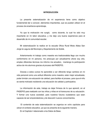 1
INTRODUCCIÓN
La presente sistematización de mi experiencia tiene como objetivo
fundamental dar a conocer, elementos importantes, que se puedan utilizar en el
proceso de enseñanza aprendizaje.
Ya que la motivación me surgió, como docente, la cual ha sido muy
importante en mi labor educativa, y me dejo una buena experiencia para el
desarrollo de mi comunidad escolar.
Mi sistematización la realice en la escuela Oficia Rural Mixta Aldea San
Jorge la Laguna del Municipio y Departamento de Sololá.
Anteriormente mi trabajo como maestra era tradicionalista llego con mucho
conformismo en mi persona, me preocupe por actualizarme ahora soy otra,
empleo diferentes técnicas me informo me actualizo, mantengo la participación
activa de mis alumnos gracias al proceso del PADEP/D.
Gracias a estos cursos he aprendido a ser diferente tengo cambios en mi
vida personal como una actitud diferente como maestra; estar mejor actualizada;
poder brindar una educación de calidad, para facilitar el proceso, para que el niño
se sienta motivado recibiendo una educación de calidad y participativa.
La información de este, trabajo es dejar firmeza de lo que aprendí, en el
PADEP/D para realizarlo con los niños y niñas en el transcurso de su educación.
Y formar una nueva sociedad, para nuestros futuros ciudadanos que sean
capaces de ser emprendedores y de descubrir nuevos conocimientos.
El contenido de esta sistematización se organiza en ocho capítulos para
ubicar el contexto educativo, ya que se presenta de la siguiente manera.
En el Capítulo I relacionado a los Datos de Base.
 