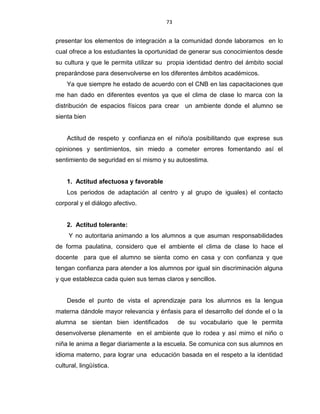 73
presentar los elementos de integración a la comunidad donde laboramos en lo
cual ofrece a los estudiantes la oportunidad de generar sus conocimientos desde
su cultura y que le permita utilizar su propia identidad dentro del ámbito social
preparándose para desenvolverse en los diferentes ámbitos académicos.
Ya que siempre he estado de acuerdo con el CNB en las capacitaciones que
me han dado en diferentes eventos ya que el clima de clase lo marca con la
distribución de espacios físicos para crear un ambiente donde el alumno se
sienta bien
Actitud de respeto y confianza en el niño/a posibilitando que exprese sus
opiniones y sentimientos, sin miedo a cometer errores fomentando así el
sentimiento de seguridad en sí mismo y su autoestima.
1. Actitud afectuosa y favorable
Los periodos de adaptación al centro y al grupo de iguales) el contacto
corporal y el diálogo afectivo.
2. Actitud tolerante:
Y no autoritaria animando a los alumnos a que asuman responsabilidades
de forma paulatina, considero que el ambiente el clima de clase lo hace el
docente para que el alumno se sienta como en casa y con confianza y que
tengan confianza para atender a los alumnos por igual sin discriminación alguna
y que establezca cada quien sus temas claros y sencillos.
Desde el punto de vista el aprendizaje para los alumnos es la lengua
materna dándole mayor relevancia y énfasis para el desarrollo del donde el o la
alumna se sientan bien identificados de su vocabulario que le permita
desenvolverse plenamente en el ambiente que lo rodea y así mimo el niño o
niña le anima a llegar diariamente a la escuela. Se comunica con sus alumnos en
idioma materno, para lograr una educación basada en el respeto a la identidad
cultural, lingüística.
 