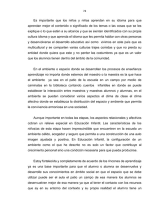 74
Es importante que los niños y niñas aprendan en su idioma para que
aprendan mejor el contenido o significado de los temas o las cosas que se les
explique o lo que estén a su alcance y que se sientan identificados con su propia
cultura idioma y que aprenda el idioma que les permita hablar con otras personas
y desenvolverse el desarrollo educativo así como vivimos en este país que es
multicultural y se comparten varias culturas trajes comidas y que no pierda su
entidad donde quiera que este y no perder las costumbres ya que es un valor
que los alumnos tienen dentro del ámbito de la comunidad.
En el ambiente o espacio donde se desarrollan los procesos de enseñanza
aprendizaje no importa donde estemos del maestro o la maestra es la que hace
el ambiente ya sea en el patio de la escuela en un campo por medio de
caminatas en la biblioteca contando cuentos infantiles en donde se puede
establecer la interacción entre maestros y maestras alumnos y alumnas, en el
ambiente se pueden considerar varios aspectos el clima de clase el clima
afectivo donde se establezca la distribución del espacio y ambiente que permita
la convivencia armoniosa en una sociedad.
Aunque importante en todas las etapas, los aspectos relacionales y afectivos
cobran un relieve especial en Educación Infantil. Las características de los
niños/as de esta etapa hacen imprescindible que encuentren en la escuela un
ambiente cálido, acogedor y seguro que permita a una construcción de una auto
imagen ajustada y positiva. En Educación Infantil, la configuración de un
ambiente como el que he descrito no es solo un factor que contribuye al
crecimiento personal sino una condición necesaria para que pueda producirse.
Estoy fortalecida y completamente de acuerdo de los rincones de aprendizaje
ya es una base importante para que el alumno o alumna se desenvuelva y
desarrolle sus conocimientos en ámbito social en que el espacio que se debe
utilizar puede ser el aula el patio un campo de esa manera los alumnos se
desenvuelven mejor de esa manera ya que al tener el contacto con los recursos
que ay en su entorno del contexto y su propia realidad el alumno tiene un
 