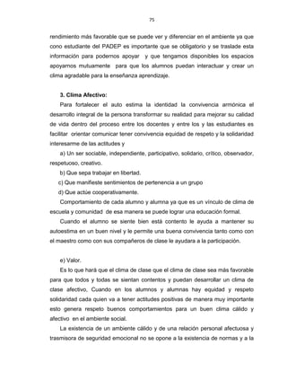 75
rendimiento más favorable que se puede ver y diferenciar en el ambiente ya que
cono estudiante del PADEP es importante que se obligatorio y se traslade esta
información para podernos apoyar y que tengamos disponibles los espacios
apoyarnos mutuamente para que los alumnos puedan interactuar y crear un
clima agradable para la enseñanza aprendizaje.
3. Clima Afectivo:
Para fortalecer el auto estima la identidad la convivencia armónica el
desarrollo integral de la persona transformar su realidad para mejorar su calidad
de vida dentro del proceso entre los docentes y entre los y las estudiantes es
facilitar orientar comunicar tener convivencia equidad de respeto y la solidaridad
interesarme de las actitudes y
a) Un ser sociable, independiente, participativo, solidario, crítico, observador,
respetuoso, creativo.
b) Que sepa trabajar en libertad.
c) Que manifieste sentimientos de pertenencia a un grupo
d) Que actúe cooperativamente.
Comportamiento de cada alumno y alumna ya que es un vínculo de clima de
escuela y comunidad de esa manera se puede lograr una educación formal.
Cuando el alumno se siente bien está contento le ayuda a mantener su
autoestima en un buen nivel y le permite una buena convivencia tanto como con
el maestro como con sus compañeros de clase le ayudara a la participación.
e) Valor.
Es lo que hará que el clima de clase que el clima de clase sea más favorable
para que todos y todas se sientan contentos y puedan desarrollar un clima de
clase afectivo, Cuando en los alumnos y alumnas hay equidad y respeto
solidaridad cada quien va a tener actitudes positivas de manera muy importante
esto genera respeto buenos comportamientos para un buen clima cálido y
afectivo en el ambiente social.
La existencia de un ambiente cálido y de una relación personal afectuosa y
trasmisora de seguridad emocional no se opone a la existencia de normas y a la
 
