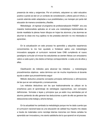 76
presencia de retos y exigencias. Por el contrario, adquieren su valor educativo
positivo cuando se dan en un contexto de consideración y afecto para el niño/a, y
cuando además están adaptadas a sus posibilidades y se manejan por parte del
educador de manera consistente y flexible.
Metodología al ingresar al programa de profesionalización PADEP era una
maestra tradicionalista aplicaba en el aula una metodología tradicionalista de
donde resaltaba la planas hacer dibujos en hojas los alumnos y las alumnas se
aburrían la clase era muy apática no les prestaba atención no me interesaba si
aprendían.
En la actualización en este proceso he aprendido y adquirido experiencia
conocimientos la me han ayudado a fortalecer aplico una metodología
innovadora apegada al curriculum nacional base CNB cumpliendo el nuevo
paradigma curricular al innovar los estudiantes se sienten felices con entusiasmo
valoro a cada quien y les dedico el tiempo correspondiente a cada uno de ellos y
ellas.
Clasificación de métodos para alcanzar los métodos y metodologías
procedimientos objetivos estos términos son de mucha importancia al docente
ayuda a saber que procedimientos seguir
Método deductivo presenta conceptos principios definiciones o afirmaciones
de las que se van extrayendo y consecuencias.
Los métodos deductivos son los que tradicionalmente se utilizan en la
enseñanza para el aprendizaje de estrategias cognoscitivas, son conceptos
definiciones formulas o leyes y principios que ya están muy asimiladas por el
alumno partiendo de ello generan las deducciones a partir de ello se generan las
deducciones evita trabajo y ahorra tiempo.
En la actualidad he cambiado la metodología porque me he dado cuenta que
el curriculum nacional base es una educación de calidad hoy imparto mis clases
a través de materiales como reciclaje loterías menorías con títeres carteles he
aprendido ser innovadora y me siento satisfecha de lo que aprendí en el proceso
 