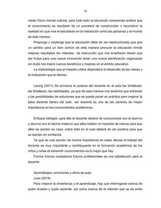 78
medio físico mental cultural, para todo esto el educando comprenda analice que
el conocimiento es resultado de un procesos de construcción o reconstruir la
realidad en que vive el estudiante en la interacción entre las personas y el mundo
de esta manera .
Propongo y sostengo que la educación debe de ser reestructurada que gire
un cambio para un bien común de esta manera procurar la educación brinde
mejores resultados los métodos de instrucción que nos enseñaron tienen que
dar frutos para una nueva innovación tener una nueva planificación organizada
sin duda nos traerá nuevos beneficios y mejoras en el ámbito educativo.
La metodología que el maestro utilice dependerá el desarrollo de las clases y
la motivación que le demos.
Laving (2011) Se enmarca la postura del docente en el aula las fortalezas,
las fortalezas, las debilidades, ya que de esta manera nos tenemos que enfrentar
y las posibilidades de soluciones que se puede poner en práctica para mejorar la
labor docente dentro del aula ser docente es una de las carreras de mayor
importancia en los conocimientos académicos.
Enfoque bilingüe: para ello el docente deberá de comunicarse con el alumno
y alumna con el idioma materno que ellos hablan no hacerlos de menos para que
ellos se sientan en casa, sobre todo en el aula deberá de ser positiva para que
se sientan en confianza.
Ya que es una opinión de mucha importancia en estas alturas el trabajo del
docente es muy importante y contribuyente en la formación académica de los
niños y niñas el transmitir conocimientos es lo mejor que hay.
Formar futuros ciudadanos futuros profesionales es una satisfacción para el
docente
Aprendizajes, emociones y clima de aula.
Juan (2014)
Para mejorar la enseñanza y el aprendizaje, hay que interrogarse acerca de
quién enseña y quién aprende, así como acerca de la relación que se da entre
 