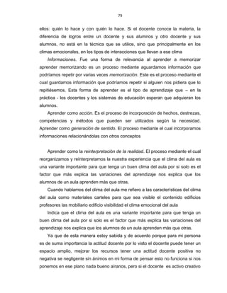 79
ellos: quién lo hace y con quién lo hace. Si el docente conoce la materia, la
diferencia de logros entre un docente y sus alumnos y otro docente y sus
alumnos, no está en la técnica que se utilice, sino que principalmente en los
climas emocionales, en los tipos de interacciones que llevan a ese clima
Informaciones. Fue una forma de relevancia al aprender a memorizar
aprender memorizando es un proceso mediante aguardamos información que
podríamos repetir por varias veces memorización. Este es el proceso mediante el
cual guardamos información que podríamos repetir si alguien nos pidiera que lo
repitiésemos. Esta forma de aprender es el tipo de aprendizaje que – en la
práctica - los docentes y los sistemas de educación esperan que adquieran los
alumnos.
Aprender como acción. Es el proceso de incorporación de hechos, destrezas,
competencias y métodos que pueden ser utilizados según la necesidad.
Aprender como generación de sentido. El proceso mediante el cual incorporamos
informaciones relacionándolas con otros conceptos
Aprender como la reinterpretación de la realidad. El proceso mediante el cual
reorganizamos y reinterpretamos la nuestra experiencia que el clima del aula es
una variante importante para que tenga un buen clima del aula por si solo es el
factor que más explica las variaciones del aprendizaje nos explica que los
alumnos de un aula aprenden más que otras.
Cuando hablamos del clima del aula me refiero a las características del clima
del aula como materiales carteles para que sea visible el contenido edificios
profesores las mobiliario edificio visibilidad el clima emocional del aula
Indica que el clima del aula es una variante importante para que tenga un
buen clima del aula por si solo es el factor que más explica las variaciones del
aprendizaje nos explica que los alumnos de un aula aprenden más que otras.
Ya que de esta manera estoy sabida y de acuerdo porque para mi persona
es de suma importancia la actitud docente por lo visto el docente puede tener un
espacio amplio, mejorar los recursos tener una actitud docente positiva no
negativa se negligente sin ánimos en mi forma de pensar esto no funciona si nos
ponemos en ese plano nada bueno aíranos, pero si el docente es activo creativo
 